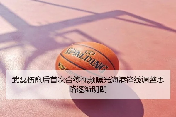 武磊伤愈后首次合练视频曝光海港锋线调整思路逐渐明朗