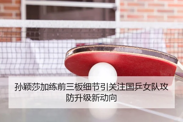 孙颖莎加练前三板细节引关注国乒女队攻防升级新动向
