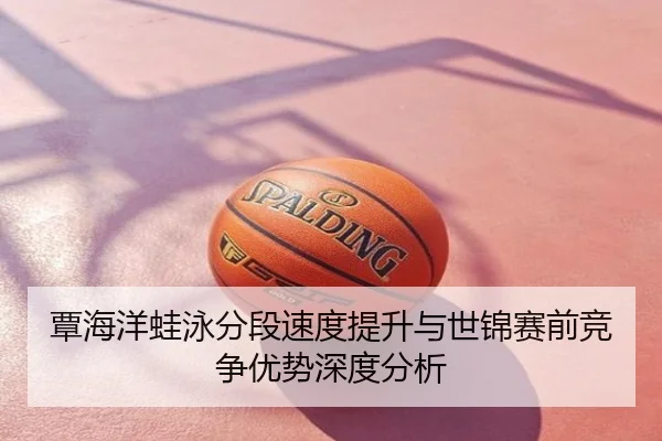 覃海洋蛙泳分段速度提升与世锦赛前竞争优势深度分析