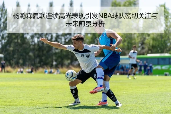 杨瀚森夏联连续高光表现引发NBA球队密切关注与未来前景分析