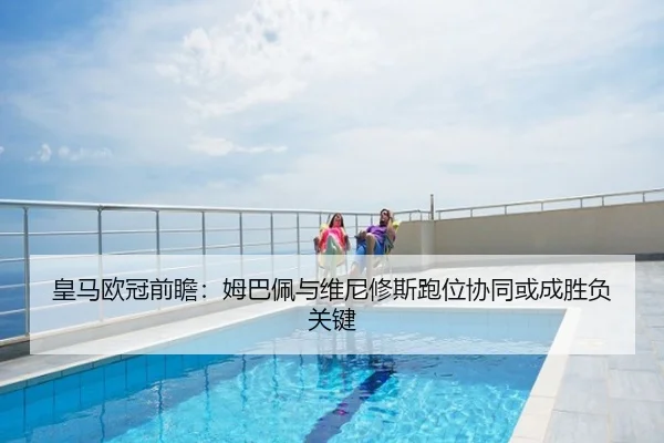 皇马欧冠前瞻：姆巴佩与维尼修斯跑位协同或成胜负关键