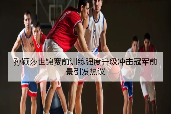 孙颖莎世锦赛前训练强度升级冲击冠军前景引发热议