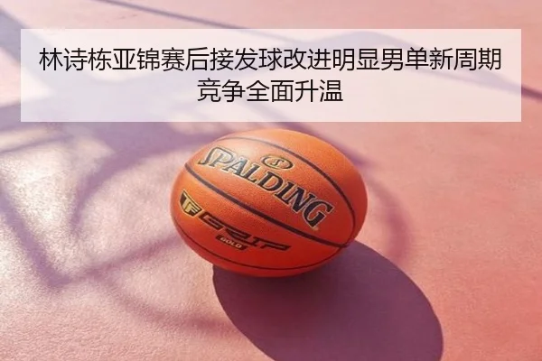 林诗栋亚锦赛后接发球改进明显男单新周期竞争全面升温