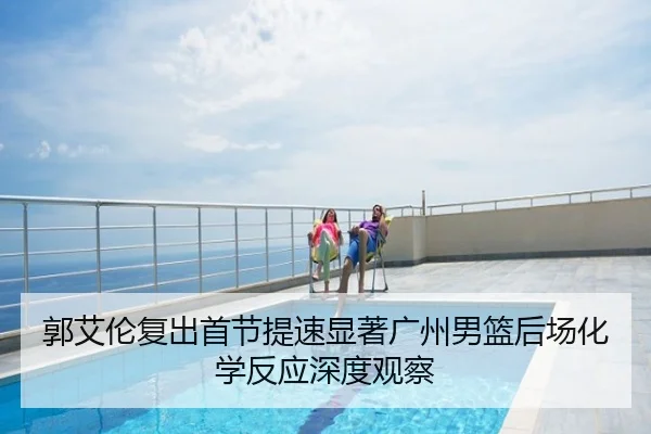 郭艾伦复出首节提速显著广州男篮后场化学反应深度观察