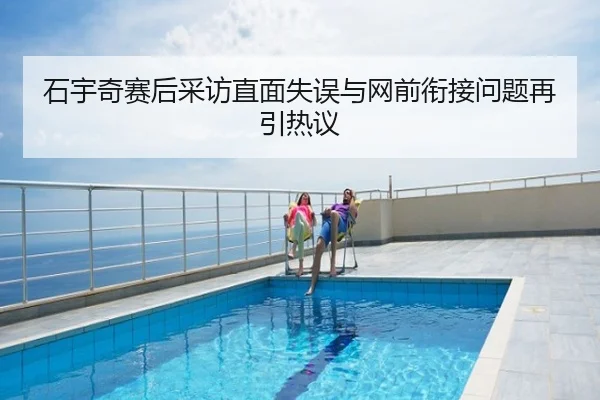 石宇奇赛后采访直面失误与网前衔接问题再引热议