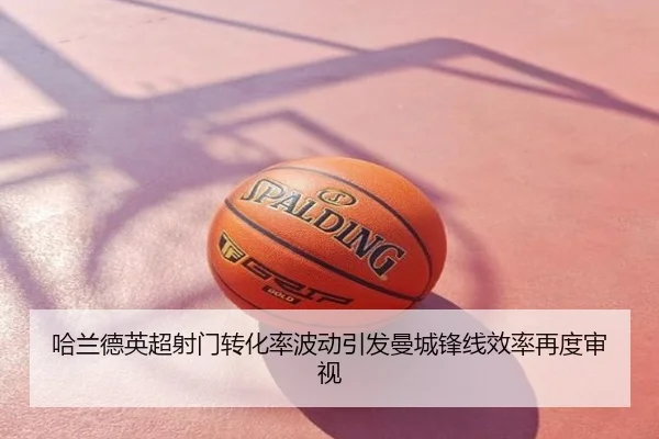 哈兰德英超射门转化率波动引发曼城锋线效率再度审视
